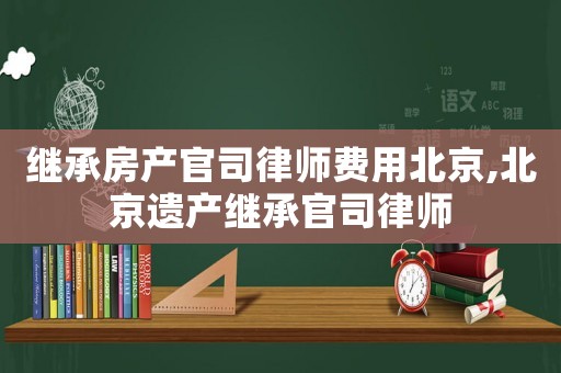 繼承房產(chǎn)官司律師費(fèi)用北京,北京遺產(chǎn)繼承官司律師
