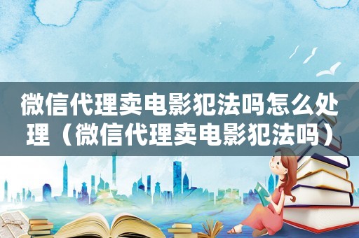 微信代理賣電影犯法嗎怎么處理（微信代理賣電影犯法嗎）