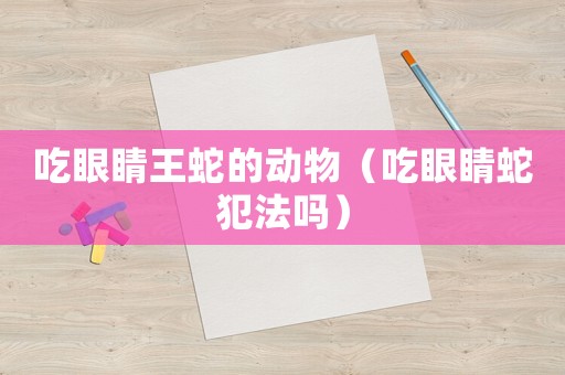 吃眼睛王蛇的動(dòng)物（吃眼睛蛇犯法嗎）