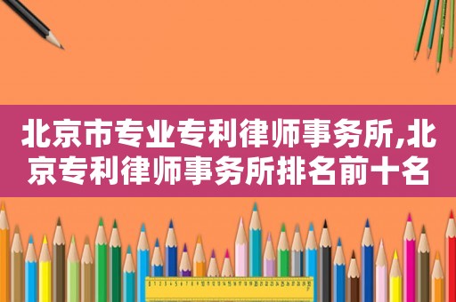 北京市專業(yè)專利律師事務(wù)所,北京專利律師事務(wù)所排名前十名