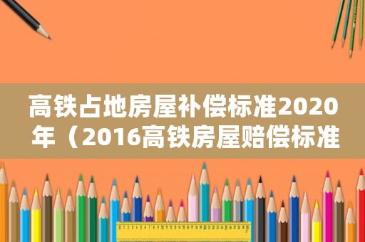 高鐵占地房屋補(bǔ)償標(biāo)準(zhǔn)2020 年（2016高鐵房屋賠償標(biāo)準(zhǔn)）