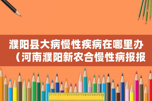 濮陽縣大病慢性疾病在哪里辦（河南濮陽新農(nóng)合慢性病報報銷標準）