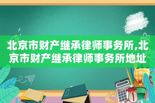 北京市財(cái)產(chǎn)繼承律師事務(wù)所,北京市財(cái)產(chǎn)繼承律師事務(wù)所地址