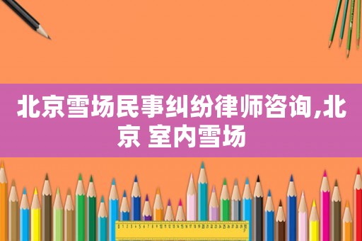 北京雪場(chǎng)民事糾紛律師咨詢,北京 室內(nèi)雪場(chǎng)