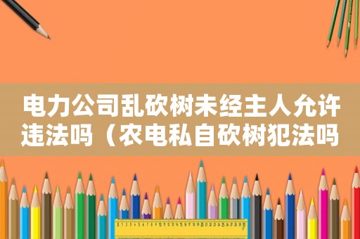電力公司亂砍樹未經(jīng)主人允許違法嗎（農(nóng)電私自砍樹犯法嗎）