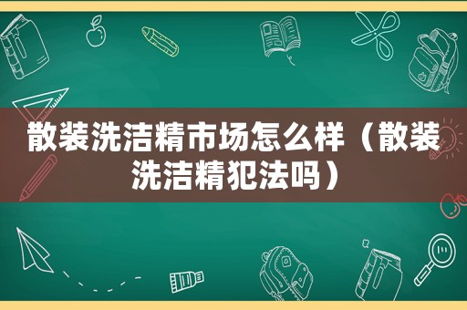 散裝洗潔精市場(chǎng)怎么樣（散裝洗潔精犯法嗎）