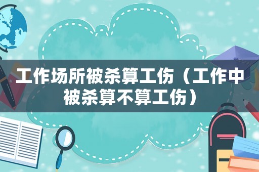 工作場(chǎng)所被殺算工傷（工作中被殺算不算工傷）