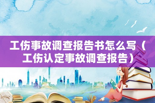 工傷事故調(diào)查報告書怎么寫（工傷認定事故調(diào)查報告）