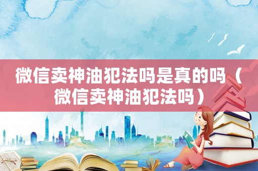 微信賣神油犯法嗎是真的嗎（微信賣神油犯法嗎）