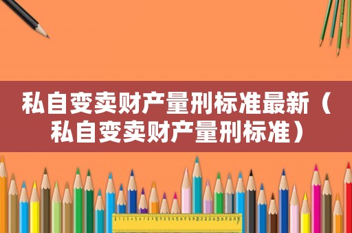 私自變賣財產(chǎn)量刑標(biāo)準(zhǔn)最新（私自變賣財產(chǎn)量刑標(biāo)準(zhǔn)）