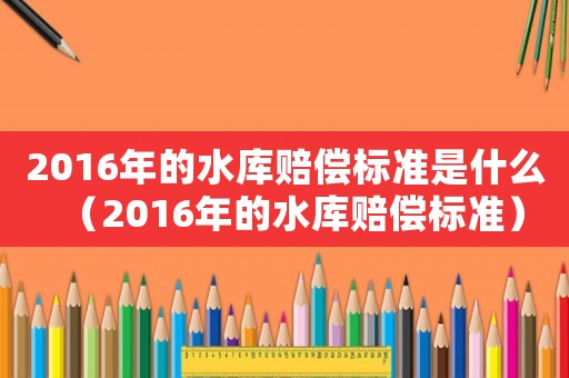 2016年的水庫(kù)賠償標(biāo)準(zhǔn)是什么（2016年的水庫(kù)賠償標(biāo)準(zhǔn)）