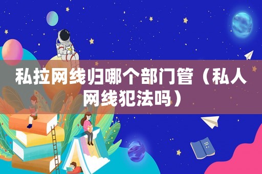 私拉網(wǎng)線(xiàn)歸哪個(gè)部門(mén)管（私人網(wǎng)線(xiàn)犯法嗎）