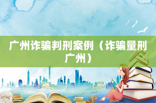 廣州詐騙判刑案例（詐騙量刑廣州）