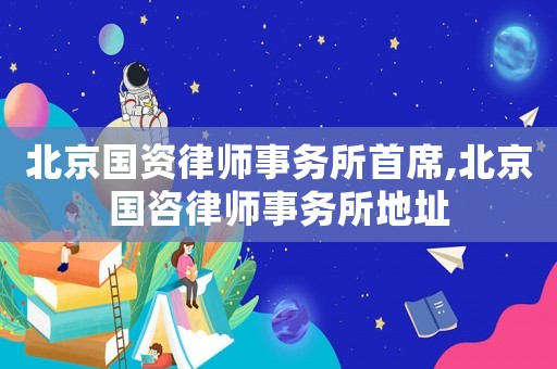 北京國資律師事務(wù)所首席,北京國咨律師事務(wù)所地址