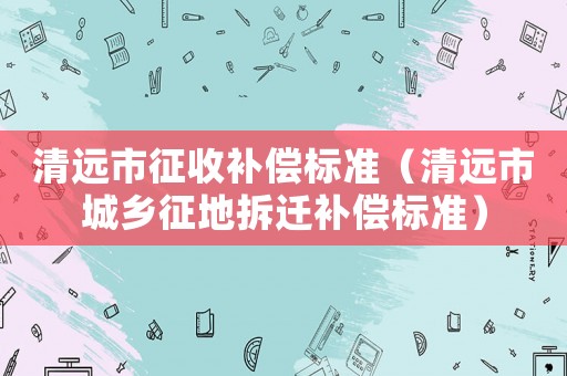 清遠(yuǎn)市征收補(bǔ)償標(biāo)準(zhǔn)（清遠(yuǎn)市城鄉(xiāng)征地拆遷補(bǔ)償標(biāo)準(zhǔn)）
