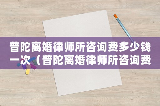 普陀離婚律師所咨詢費多少錢一次（普陀離婚律師所咨詢費多少）