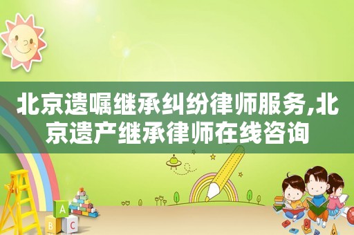 北京遺囑繼承糾紛律師服務(wù),北京遺產(chǎn)繼承律師在線咨詢