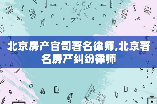 北京房產(chǎn)官司著名律師,北京著名房產(chǎn)糾紛律師
