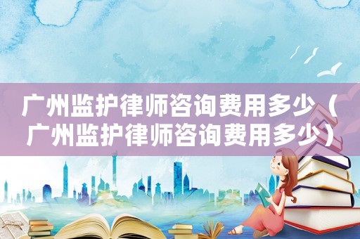 廣州監(jiān)護(hù)律師咨詢費(fèi)用多少（廣州監(jiān)護(hù)律師咨詢費(fèi)用多少）