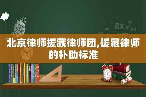 北京律師援藏律師團(tuán),援藏律師的補(bǔ)助標(biāo)準(zhǔn)