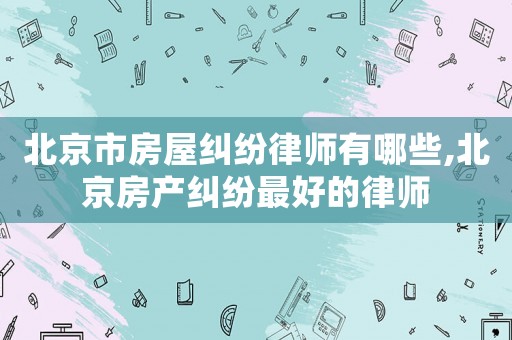 北京市房屋糾紛律師有哪些,北京房產(chǎn)糾紛最好的律師