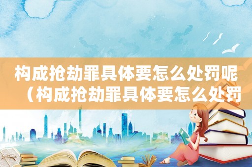 構(gòu)成搶劫罪具體要怎么處罰呢（構(gòu)成搶劫罪具體要怎么處罰）