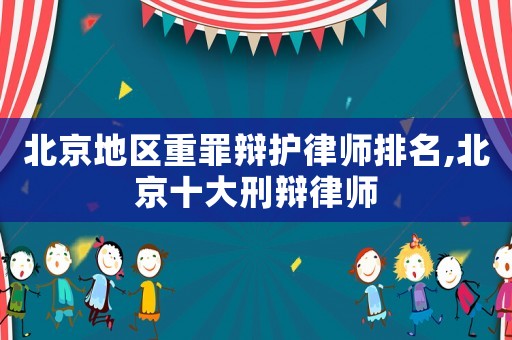 北京地區(qū)重罪辯護(hù)律師排名,北京十大刑辯律師