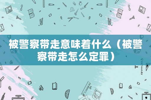 被警察帶走意味著什么（被警察帶走怎么定罪）