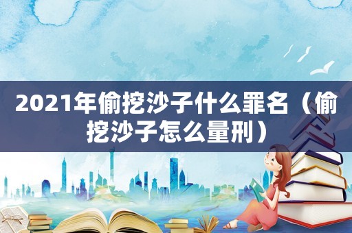 2021年偷挖沙子什么罪名（偷挖沙子怎么量刑）