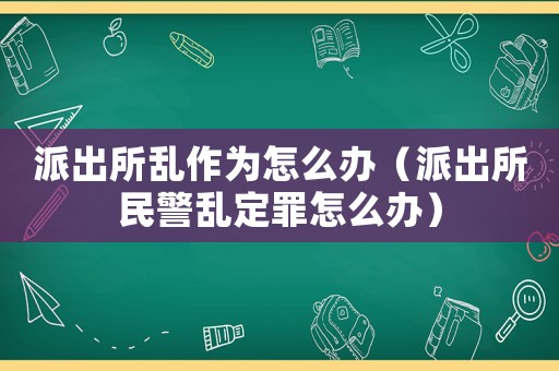 派出所亂作為怎么辦（派出所民警亂定罪怎么辦）