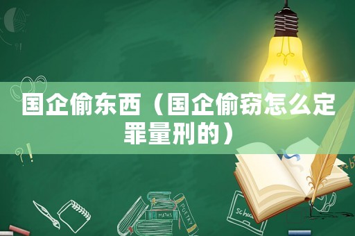 國(guó)企偷東西（國(guó)企偷竊怎么定罪量刑的）