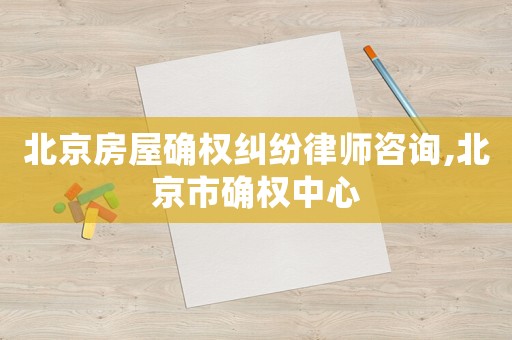 北京房屋確權(quán)糾紛律師咨詢,北京市確權(quán)中心