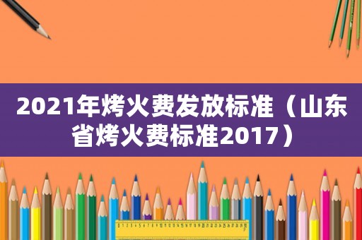 2021年烤火費發(fā)放標準（山東省烤火費標準2017）