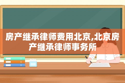 房產(chǎn)繼承律師費用北京,北京房產(chǎn)繼承律師事務(wù)所