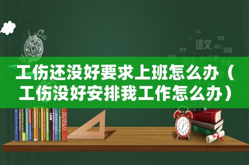 工傷還沒好要求上班怎么辦（工傷沒好安排我工作怎么辦）