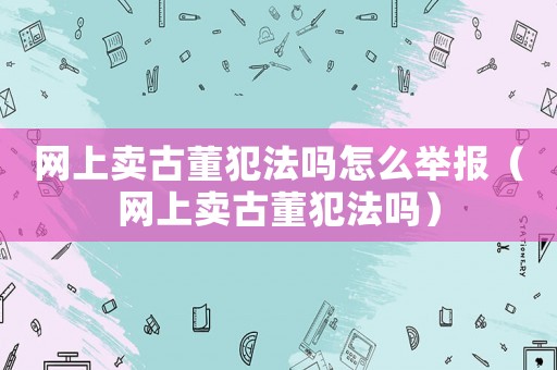 網(wǎng)上賣古董犯法嗎怎么舉報(bào)（網(wǎng)上賣古董犯法嗎）