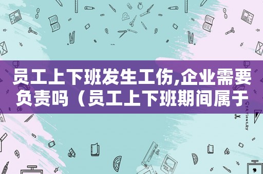 員工上下班發(fā)生工傷,企業(yè)需要負(fù)責(zé)嗎（員工上下班期間屬于工傷）
