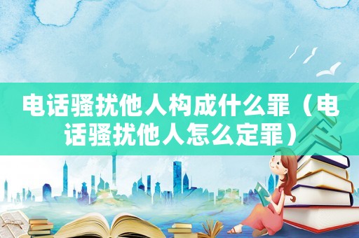 電話騷擾他人構(gòu)成什么罪（電話騷擾他人怎么定罪）