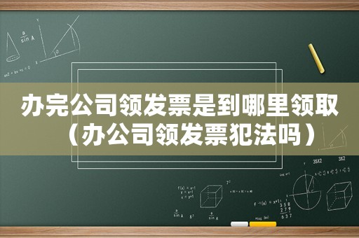 辦完公司領(lǐng)發(fā)票是到哪里領(lǐng)取（辦公司領(lǐng)發(fā)票犯法嗎）