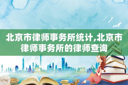 北京市律師事務(wù)所統(tǒng)計(jì),北京市律師事務(wù)所的律師查詢