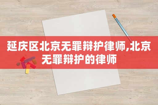延慶區(qū)北京無罪辯護(hù)律師,北京無罪辯護(hù)的律師