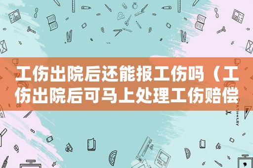 工傷出院后還能報(bào)工傷嗎（工傷出院后可馬上處理工傷賠償嗎）