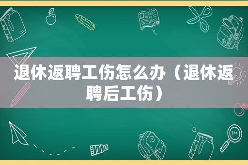 退休返聘工傷怎么辦（退休返聘后工傷）