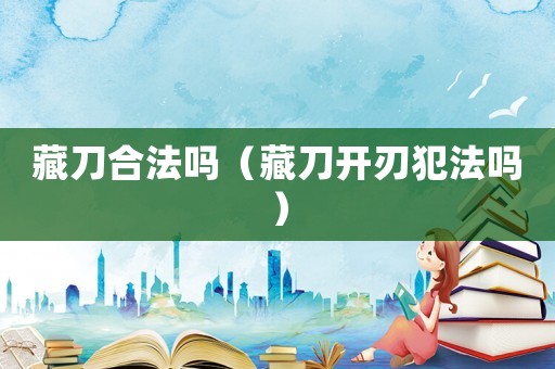藏刀合法嗎（藏刀開(kāi)刃犯法嗎）