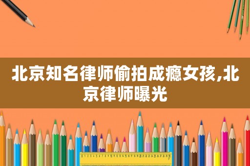 北京知名律師偷拍成癮女孩,北京律師曝光