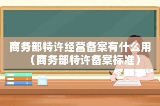 商務(wù)部特許經(jīng)營(yíng)備案有什么用（商務(wù)部特許備案標(biāo)準(zhǔn)）