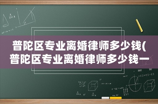 普陀區(qū)專業(yè)離婚律師多少錢(普陀區(qū)專業(yè)離婚律師多少錢一次)