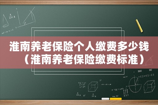 淮南養(yǎng)老保險(xiǎn)個(gè)人繳費(fèi)多少錢（淮南養(yǎng)老保險(xiǎn)繳費(fèi)標(biāo)準(zhǔn)）