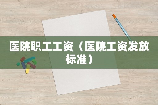 醫(yī)院職工工資（醫(yī)院工資發(fā)放標(biāo)準(zhǔn)）