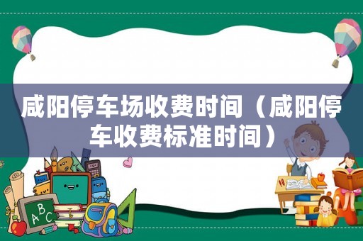 咸陽停車場收費(fèi)時間（咸陽停車收費(fèi)標(biāo)準(zhǔn)時間）